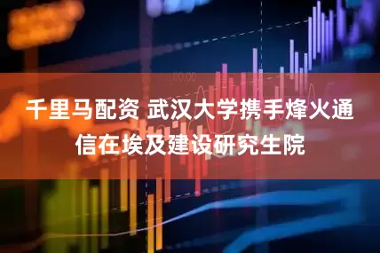 千里马配资 武汉大学携手烽火通信在埃及建设研究生院