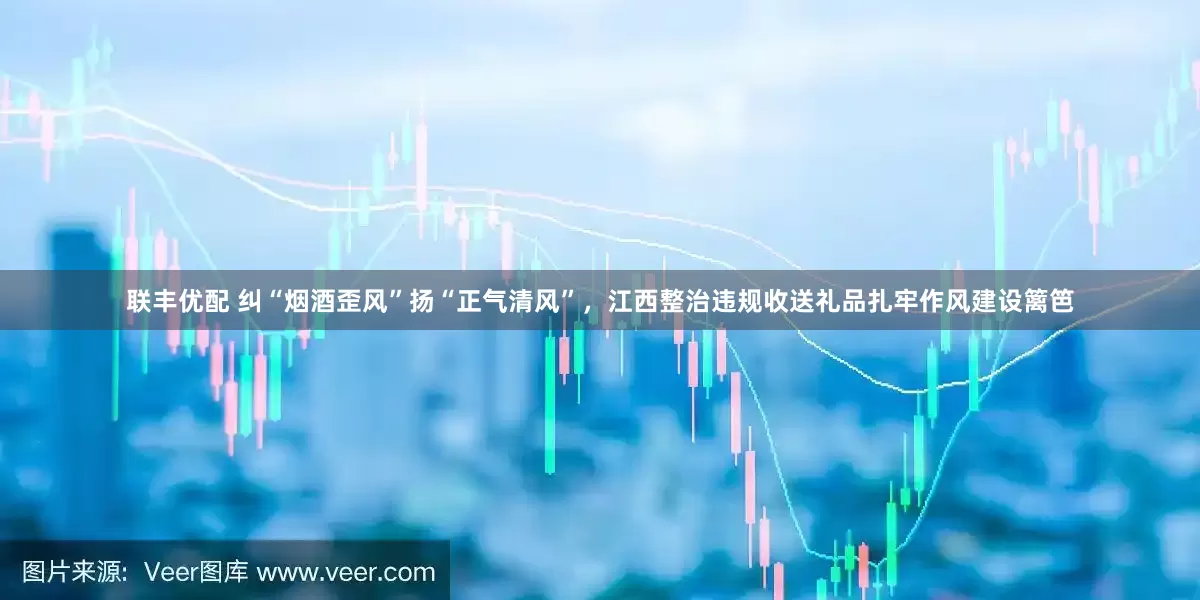 联丰优配 纠“烟酒歪风”扬“正气清风”，江西整治违规收送礼品扎牢作风建设篱笆