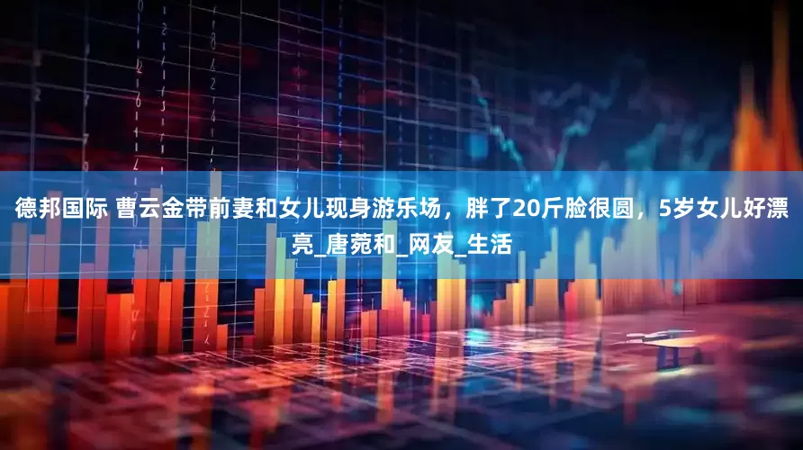 德邦国际 曹云金带前妻和女儿现身游乐场，胖了20斤脸很圆，5岁女儿好漂亮_唐菀和_网友_生活