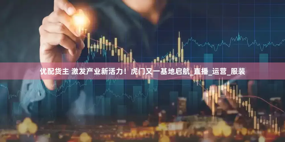优配货主 激发产业新活力！虎门又一基地启航_直播_运营_服装