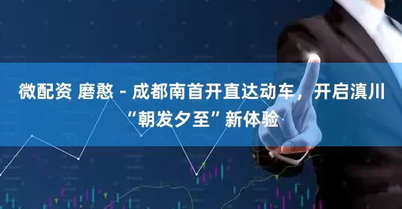 微配资 磨憨－成都南首开直达动车，开启滇川“朝发夕至”新体验