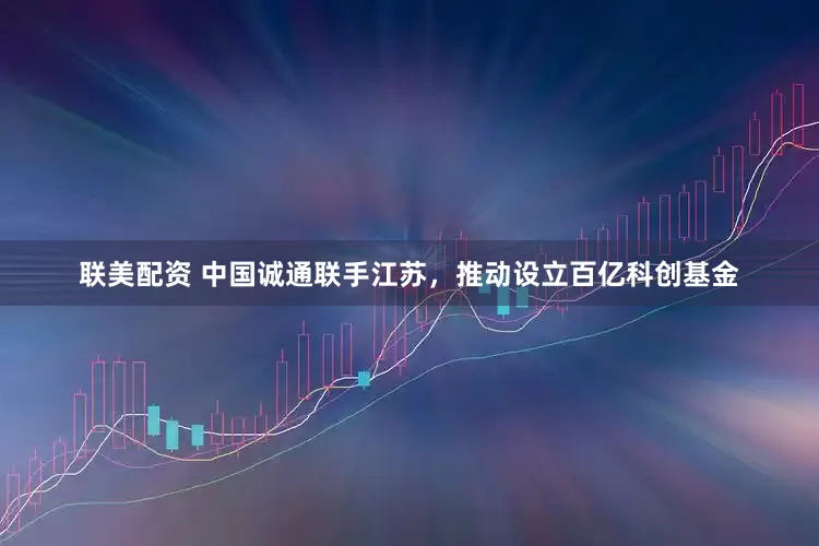 联美配资 中国诚通联手江苏，推动设立百亿科创基金