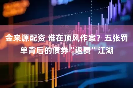 金来源配资 谁在顶风作案？五张罚单背后的债券“返费”江湖