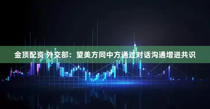 金顶配资 外交部：望美方同中方通过对话沟通增进共识