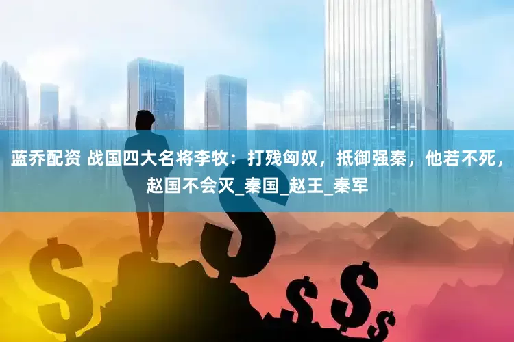 蓝乔配资 战国四大名将李牧：打残匈奴，抵御强秦，他若不死，赵国不会灭_秦国_赵王_秦军