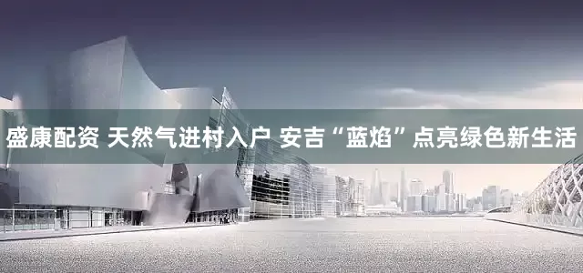盛康配资 天然气进村入户 安吉“蓝焰”点亮绿色新生活