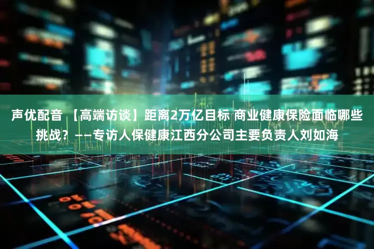声优配音 【高端访谈】距离2万亿目标 商业健康保险面临哪些挑战？——专访人保健康江西分公司主要负责人刘如海