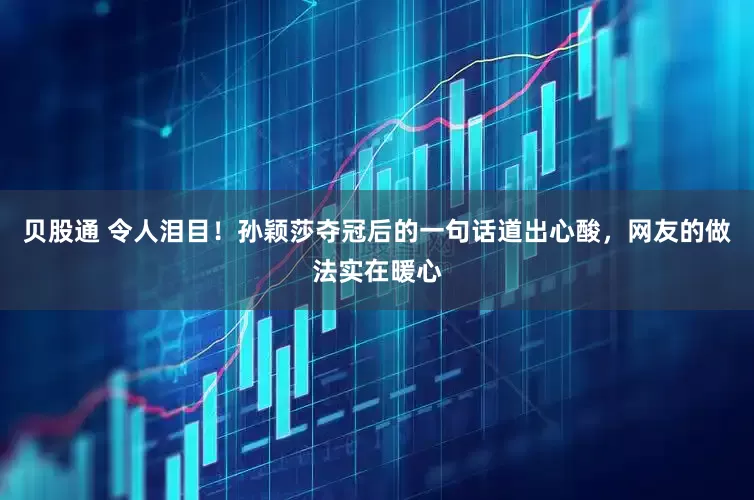 贝股通 令人泪目！孙颖莎夺冠后的一句话道出心酸，网友的做法实在暖心