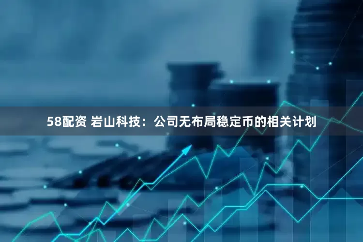 58配资 岩山科技：公司无布局稳定币的相关计划