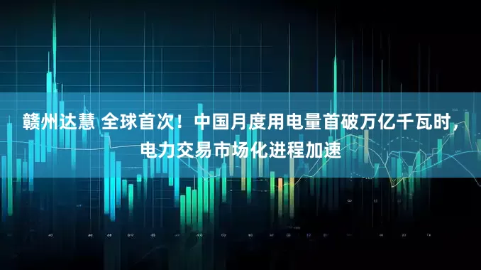 赣州达慧 全球首次！中国月度用电量首破万亿千瓦时，电力交易市场化进程加速