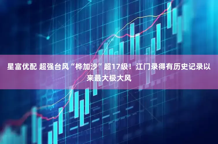 星富优配 超强台风“桦加沙”超17级！江门录得有历史记录以来最大极大风
