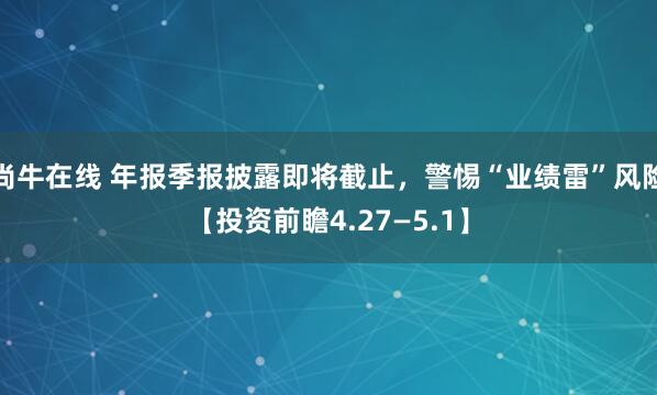 尚牛在线 年报季报披露即将截止，警惕“业绩雷”风险【投资前瞻4.27—5.1】