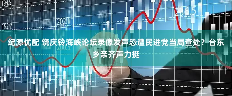 纪源优配 饶庆铃海峡论坛录像发声恐遭民进党当局查处？台东乡亲齐声力挺