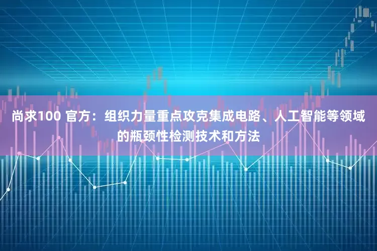 尚求100 官方：组织力量重点攻克集成电路、人工智能等领域的瓶颈性检测技术和方法